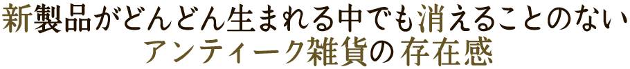 新製品がどんどん生まれる中でも消えることのないアンティーク雑貨の存在感